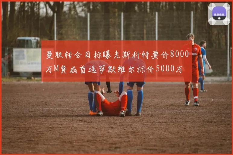 曼联转会目标曝光斯科特要价8000万M费成首选萨默维尔标价5000万