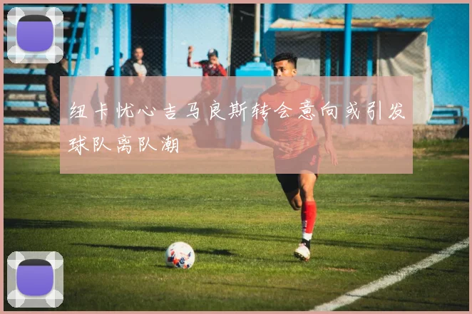 纽卡忧心吉马良斯转会意向或引发球队离队潮