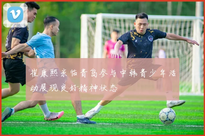 崔康熙亲临青岛参与中韩青少年活动展现良好精神状态