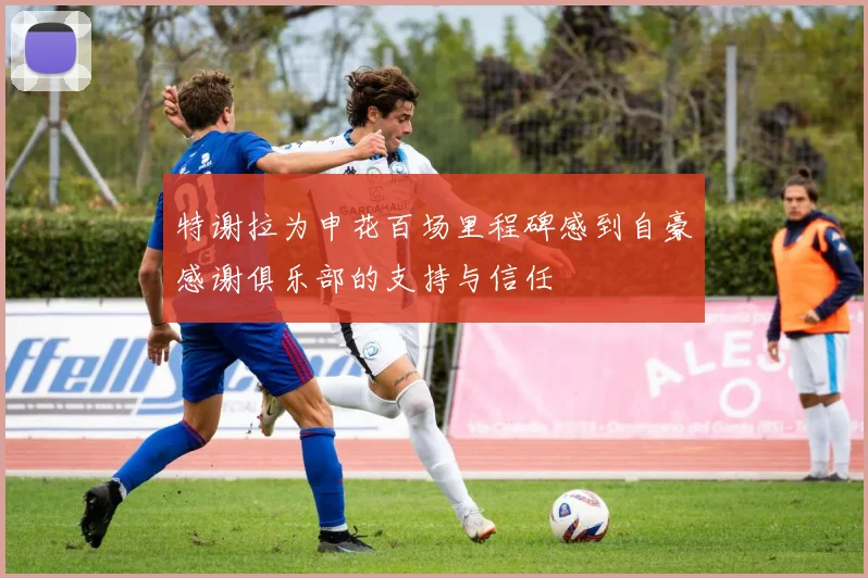 特谢拉为申花百场里程碑感到自豪感谢俱乐部的支持与信任