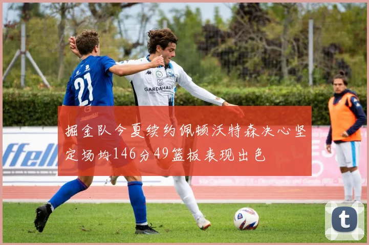 掘金队今夏续约佩顿沃特森决心坚定场均146分49篮板表现出色