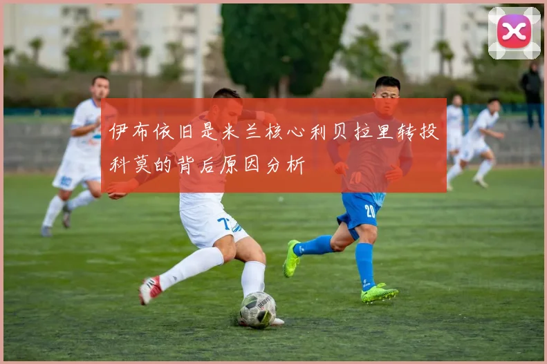 伊布依旧是米兰核心利贝拉里转投科莫的背后原因分析