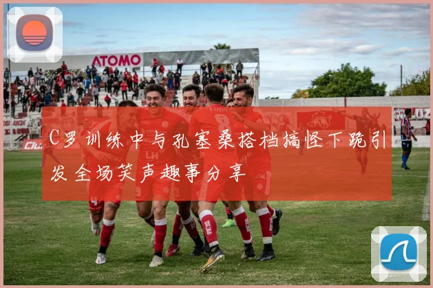 C罗训练中与孔塞桑搭档搞怪下跪引发全场笑声趣事分享