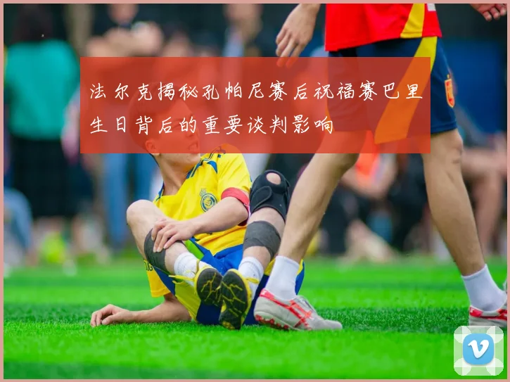 法尔克揭秘孔帕尼赛后祝福赛巴里生日背后的重要谈判影响