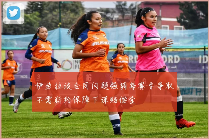 伊劳拉谈合同问题强调每赛季争取不需新约保障下课赔偿金