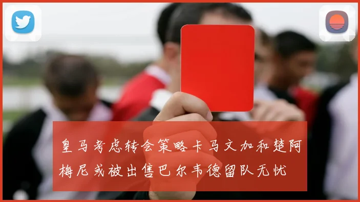 皇马考虑转会策略卡马文加和楚阿梅尼或被出售巴尔韦德留队无忧