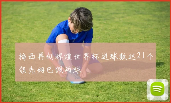 梅西再创辉煌世界杯进球数达21个领先姆巴佩两球