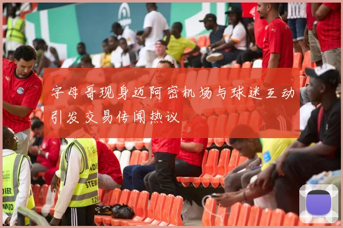 字母哥现身迈阿密机场与球迷互动引发交易传闻热议
