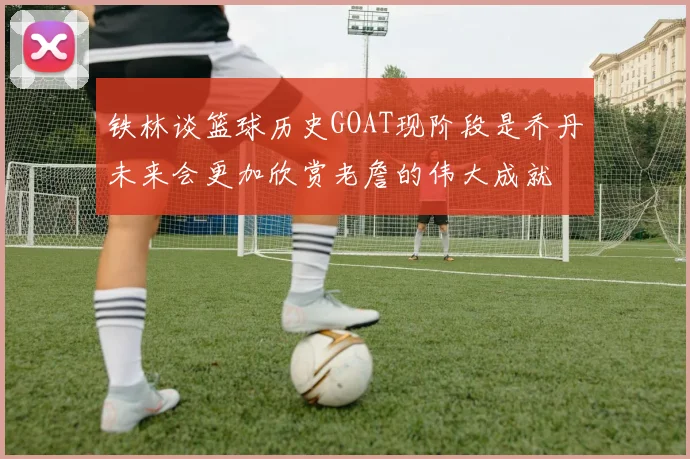 铁林谈篮球历史GOAT现阶段是乔丹未来会更加欣赏老詹的伟大成就