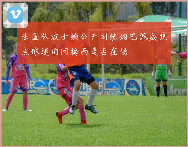 法国队波士顿公开训练姆巴佩成焦点球迷询问梅西是否在场