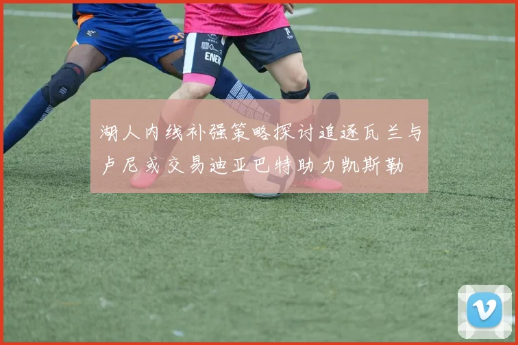 湖人内线补强策略探讨追逐瓦兰与卢尼或交易迪亚巴特助力凯斯勒