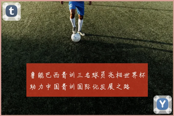 鲁能巴西青训三名球员亮相世界杯助力中国青训国际化发展之路