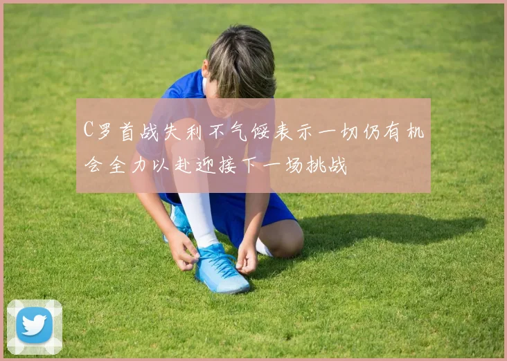C罗首战失利不气馁表示一切仍有机会全力以赴迎接下一场挑战