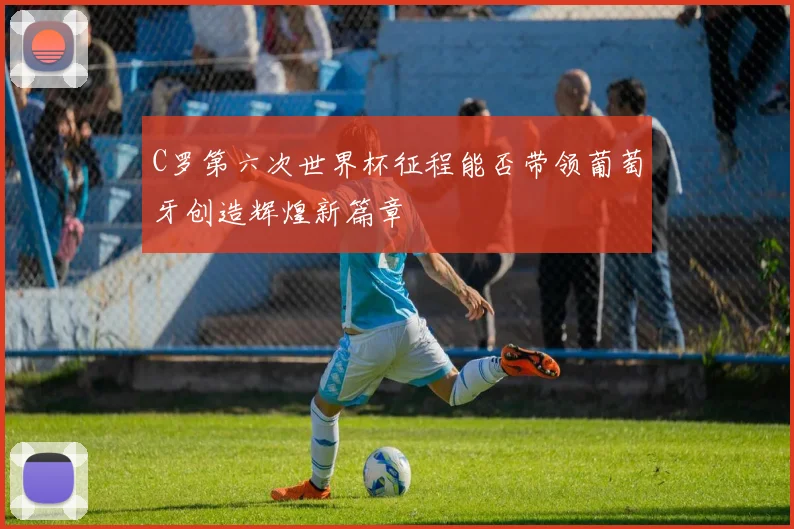 C罗第六次世界杯征程能否带领葡萄牙创造辉煌新篇章