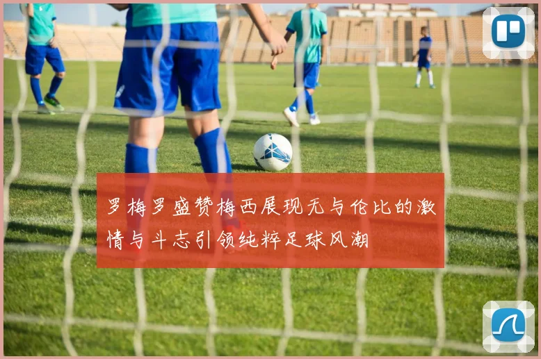 罗梅罗盛赞梅西展现无与伦比的激情与斗志引领纯粹足球风潮