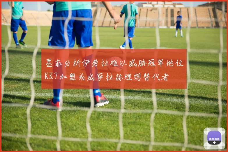 墨菲分析伊劳拉难以威胁冠军地位KK7加盟或成萨拉赫理想替代者