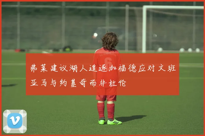 弗莱建议湖人追逐加福德应对文班亚马与约基奇而非杜伦