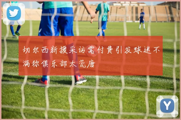 切尔西新援采访需付费引发球迷不满称俱乐部太荒唐