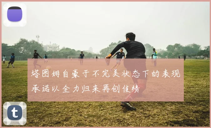 塔图姆自豪于不完美状态下的表现承诺以全力归来再创佳绩