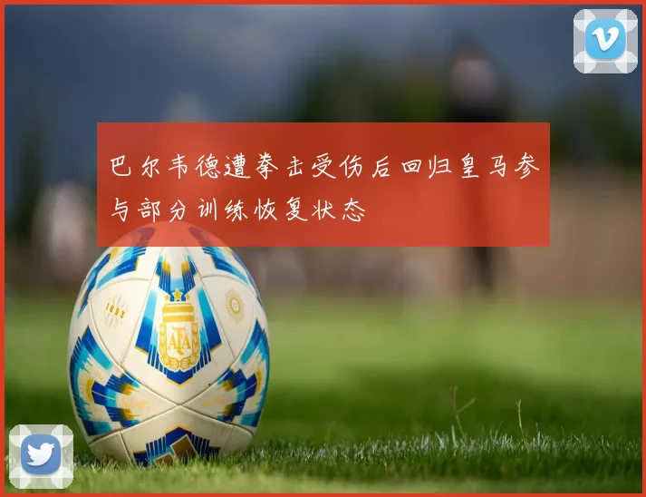 巴尔韦德遭拳击受伤后回归皇马参与部分训练恢复状态